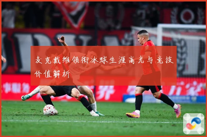 麦克戴维领衔冰球生涯高光与竞技价值解析