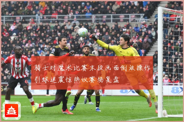 骑士对魔术比赛末段画面倒放操作引球迷震惊热议赛场复盘