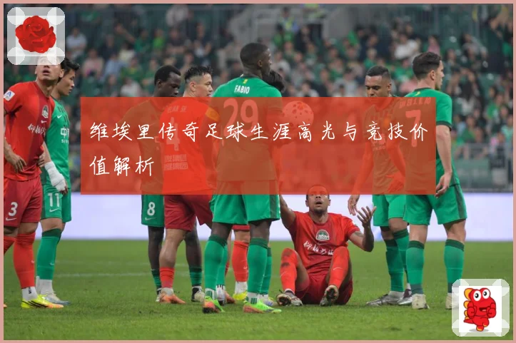 维埃里传奇足球生涯高光与竞技价值解析