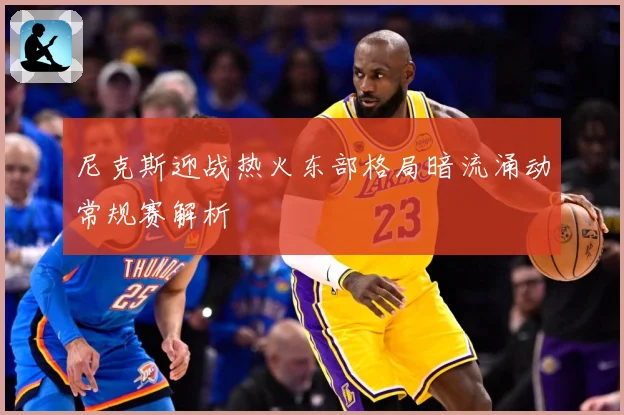 尼克斯迎战热火东部格局暗流涌动常规赛解析