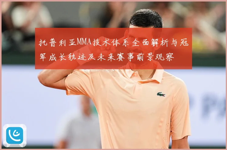 托普利亚MMA技术体系全面解析与冠军成长轨迹及未来赛事前景观察