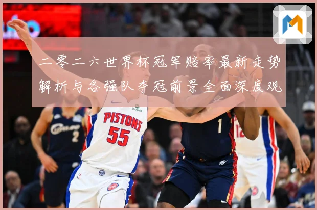二零二六世界杯冠军赔率最新走势解析与各强队夺冠前景全面深度观数据研判
