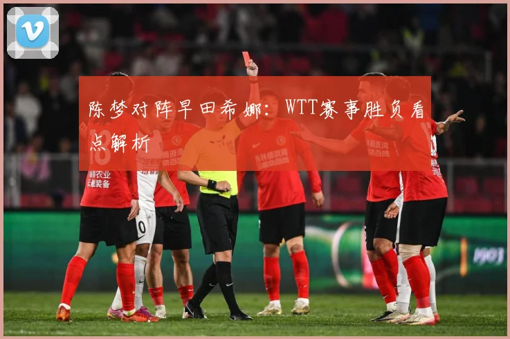 陈梦对阵早田希娜：WTT赛事胜负看点解析
