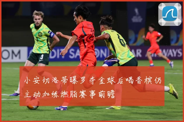 小安切洛蒂曝罗夺金球后喝香槟仍主动加练燃脂赛事前瞻