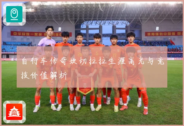 自行车传奇坎切拉拉生涯高光与竞技价值解析