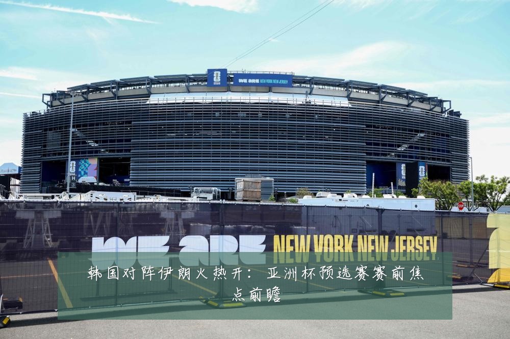 韩国对阵伊朗火热开:亚洲杯预选赛赛前焦点前瞻