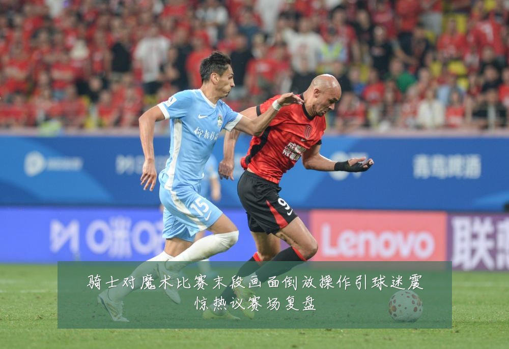 骑士对魔术比赛末段画面倒放操作引球迷震惊热议赛场复盘